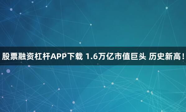 股票融资杠杆APP下载 1.6万亿市值巨头 历史新高！