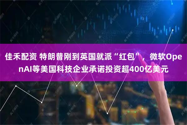 佳禾配资 特朗普刚到英国就派“红包”，微软OpenAI等美国科技企业承诺投资超400亿美元