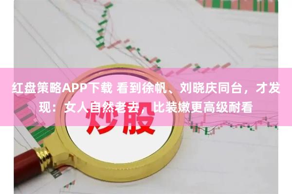 红盘策略APP下载 看到徐帆、刘晓庆同台，才发现：女人自然老去，比装嫩更高级耐看