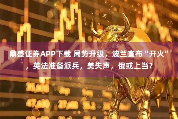 鼎盛证券APP下载 局势升级，波兰宣布“开火”，英法准备派兵，美失声，俄或上当？