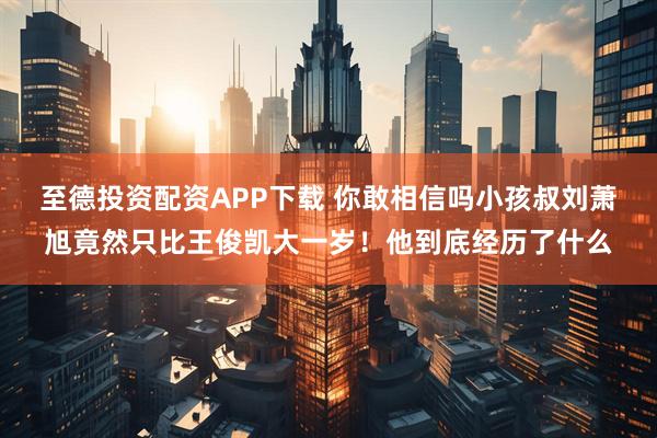 至德投资配资APP下载 你敢相信吗小孩叔刘萧旭竟然只比王俊凯大一岁！他到底经历了什么