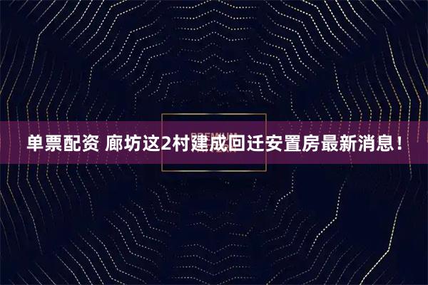 单票配资 廊坊这2村建成回迁安置房最新消息！
