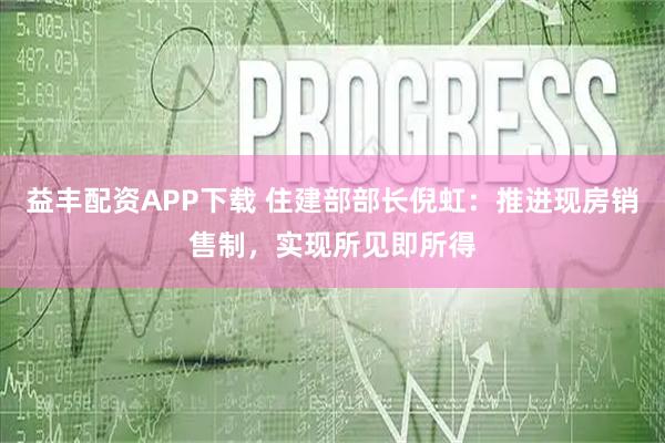 益丰配资APP下载 住建部部长倪虹：推进现房销售制，实现所见即所得