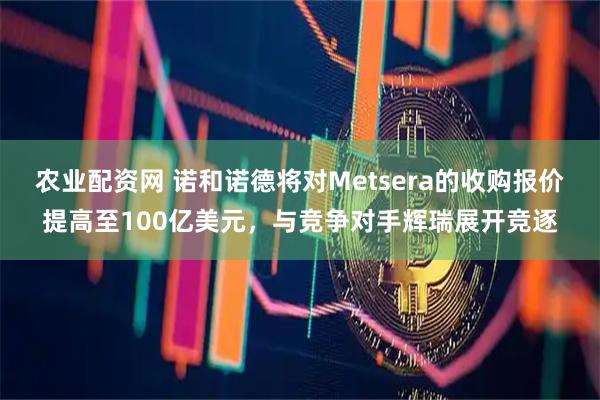 农业配资网 诺和诺德将对Metsera的收购报价提高至100亿美元，与竞争对手辉瑞展开竞逐