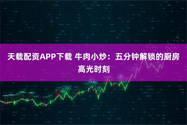 天载配资APP下载 牛肉小炒：五分钟解锁的厨房高光时刻