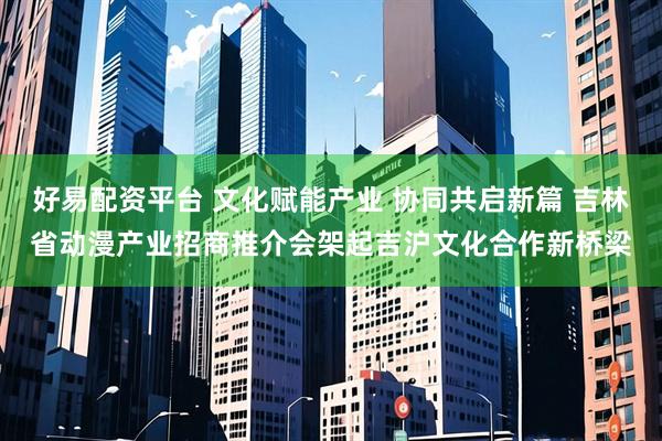 好易配资平台 文化赋能产业 协同共启新篇 吉林省动漫产业招商推介会架起吉沪文化合作新桥梁
