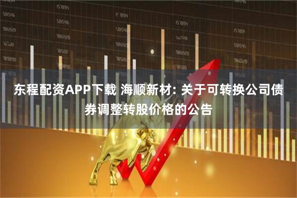 东程配资APP下载 海顺新材: 关于可转换公司债券调整转股价格的公告