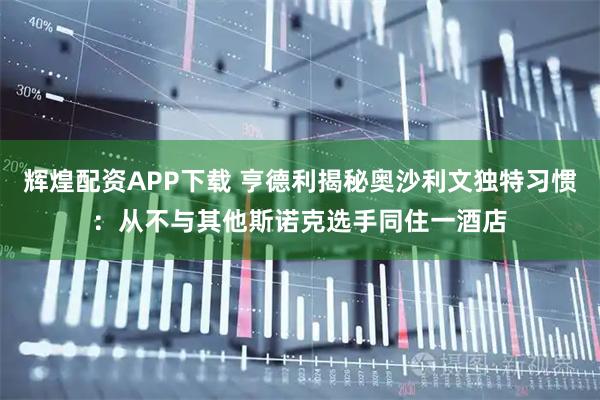辉煌配资APP下载 亨德利揭秘奥沙利文独特习惯：从不与其他斯诺克选手同住一酒店