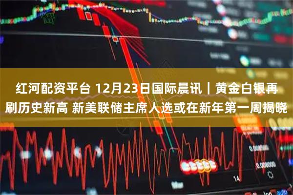红河配资平台 12月23日国际晨讯|黄金白银再刷历史新高 新美联储主席人选或在新年第一周揭晓