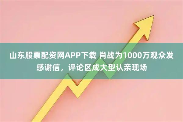 山东股票配资网APP下载 肖战为1000万观众发感谢信,评论区成大型认亲现场