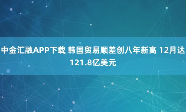 中金汇融APP下载 韩国贸易顺差创八年新高 12月达121.8亿美元