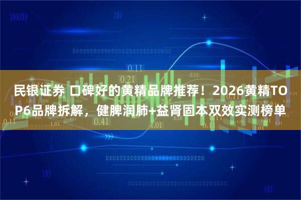 民银证券 口碑好的黄精品牌推荐！2026黄精TOP6品牌拆解，健脾润肺+益肾固本双效实测榜单