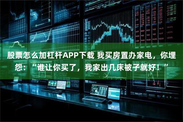 股票怎么加杠杆APP下载 我买房置办家电，你埋怨：“谁让你买了，我家出几床被子就好！”