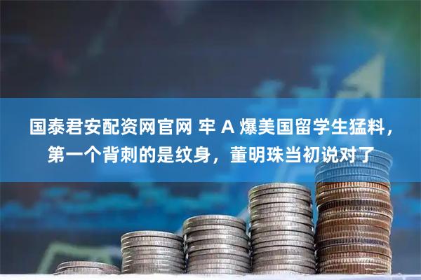 国泰君安配资网官网 牢 A 爆美国留学生猛料，第一个背刺的是纹身，董明珠当初说对了
