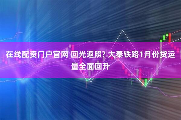 在线配资门户官网 回光返照? 大秦铁路1月份货运量全面回升