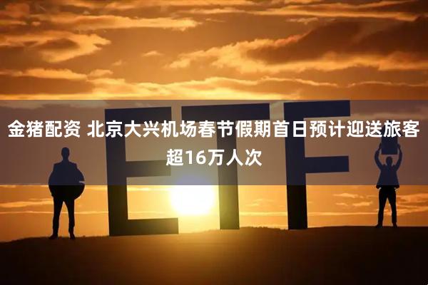 金猪配资 北京大兴机场春节假期首日预计迎送旅客超16万人次