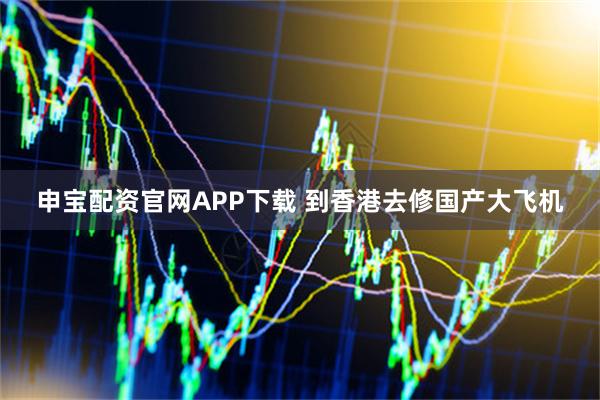 申宝配资官网APP下载 到香港去修国产大飞机